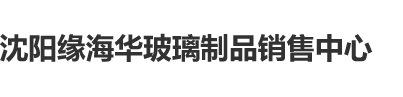 日本少妇浪逼50P沈阳缘海华玻璃制品销售中心